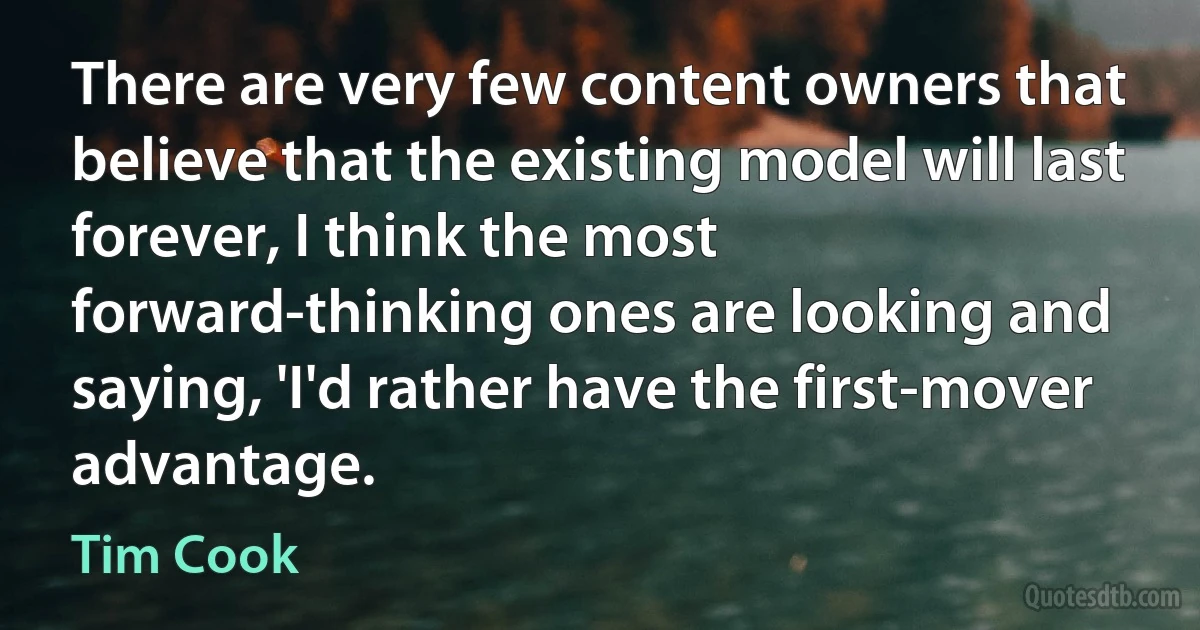 There are very few content owners that believe that the existing model will last forever, I think the most forward-thinking ones are looking and saying, 'I'd rather have the first-mover advantage. (Tim Cook)