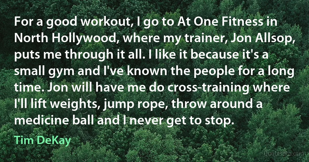 For a good workout, I go to At One Fitness in North Hollywood, where my trainer, Jon Allsop, puts me through it all. I like it because it's a small gym and I've known the people for a long time. Jon will have me do cross-training where I'll lift weights, jump rope, throw around a medicine ball and I never get to stop. (Tim DeKay)