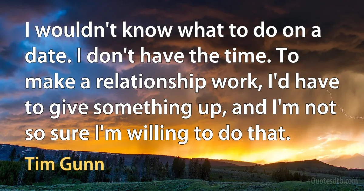 I wouldn't know what to do on a date. I don't have the time. To make a relationship work, I'd have to give something up, and I'm not so sure I'm willing to do that. (Tim Gunn)