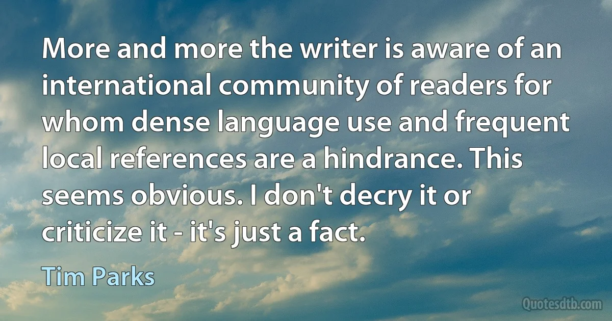 More and more the writer is aware of an international community of readers for whom dense language use and frequent local references are a hindrance. This seems obvious. I don't decry it or criticize it - it's just a fact. (Tim Parks)