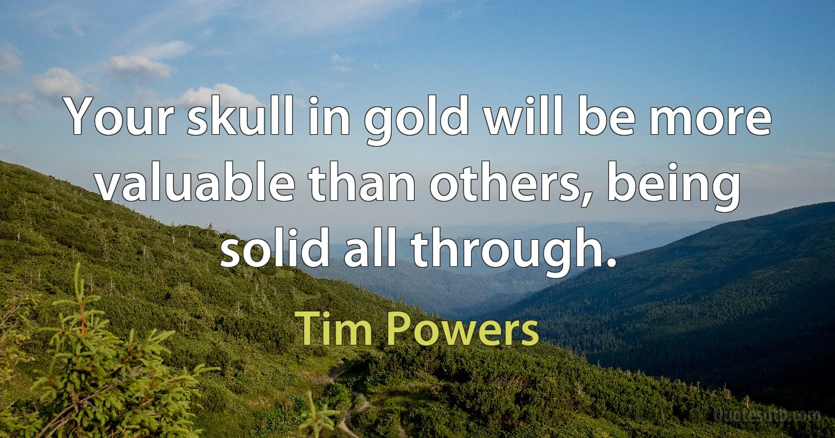 Your skull in gold will be more valuable than others, being solid all through. (Tim Powers)