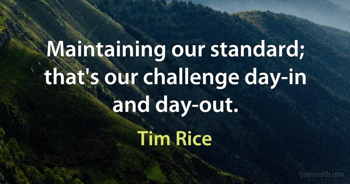 Maintaining our standard; that's our challenge day-in and day-out. (Tim Rice)