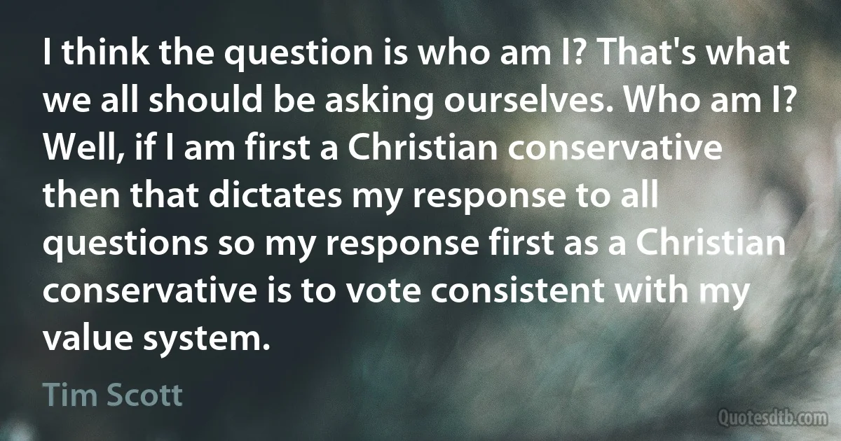 I think the question is who am I? That's what we all should be asking ourselves. Who am I? Well, if I am first a Christian conservative then that dictates my response to all questions so my response first as a Christian conservative is to vote consistent with my value system. (Tim Scott)