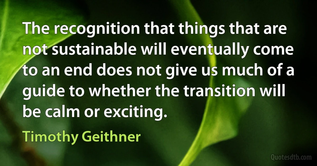 The recognition that things that are not sustainable will eventually come to an end does not give us much of a guide to whether the transition will be calm or exciting. (Timothy Geithner)