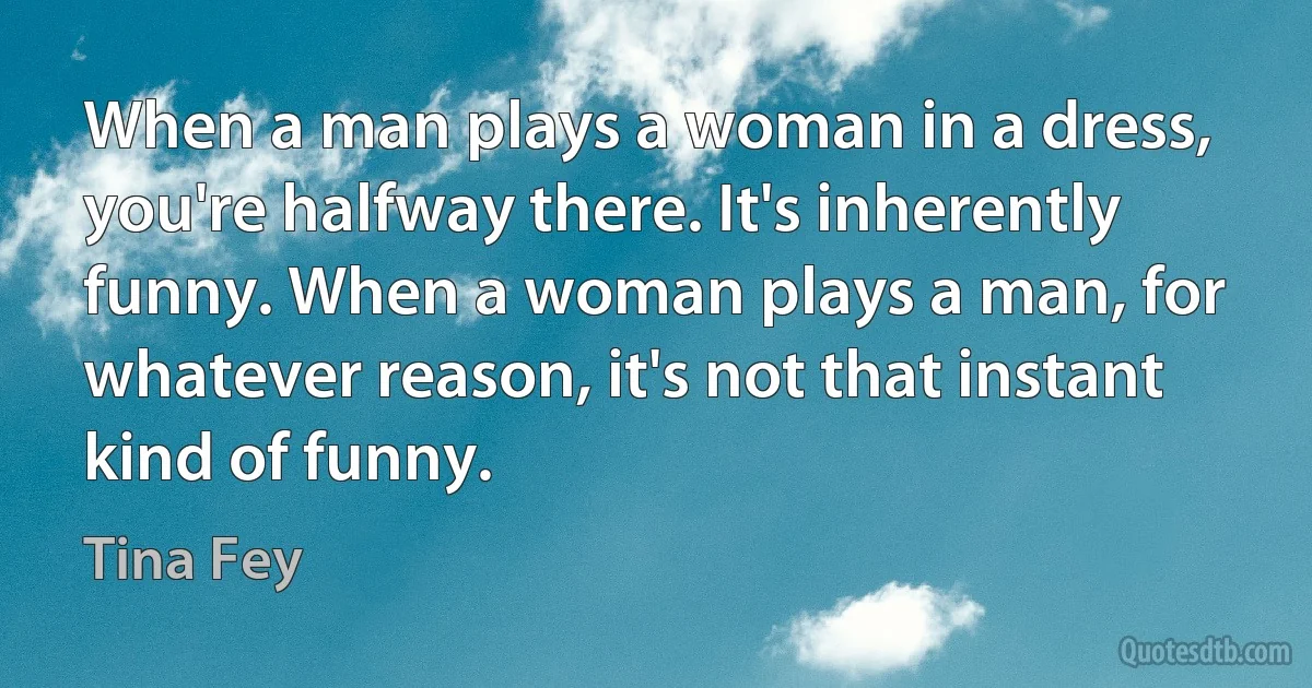 When a man plays a woman in a dress, you're halfway there. It's inherently funny. When a woman plays a man, for whatever reason, it's not that instant kind of funny. (Tina Fey)