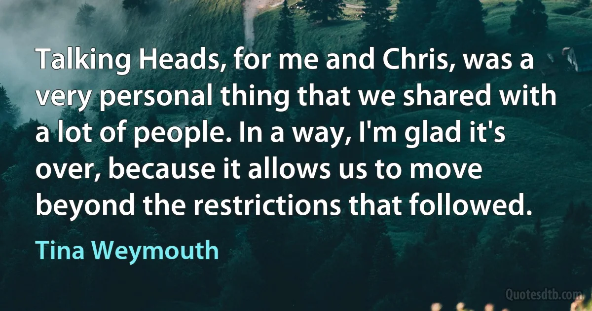 Talking Heads, for me and Chris, was a very personal thing that we shared with a lot of people. In a way, I'm glad it's over, because it allows us to move beyond the restrictions that followed. (Tina Weymouth)