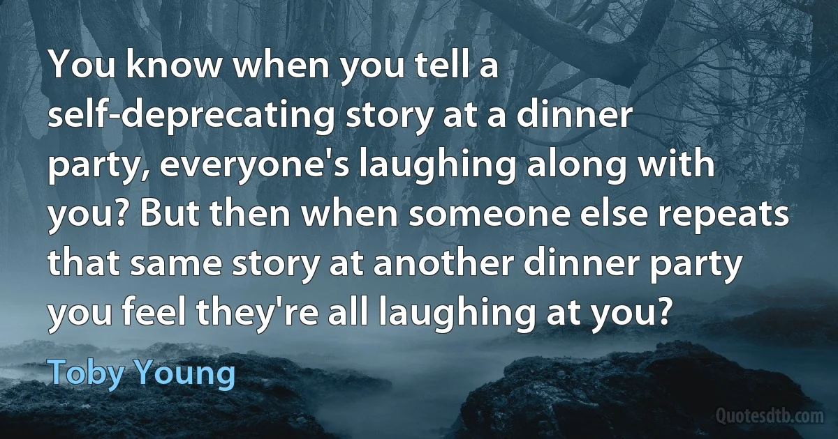 You know when you tell a self-deprecating story at a dinner party, everyone's laughing along with you? But then when someone else repeats that same story at another dinner party you feel they're all laughing at you? (Toby Young)