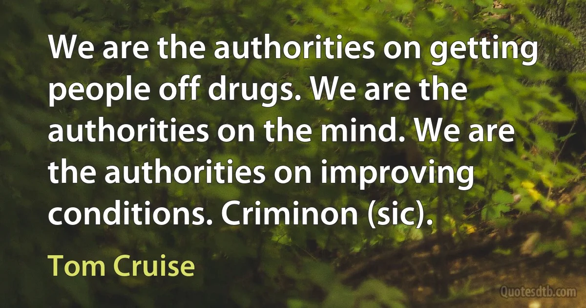 We are the authorities on getting people off drugs. We are the authorities on the mind. We are the authorities on improving conditions. Criminon (sic). (Tom Cruise)