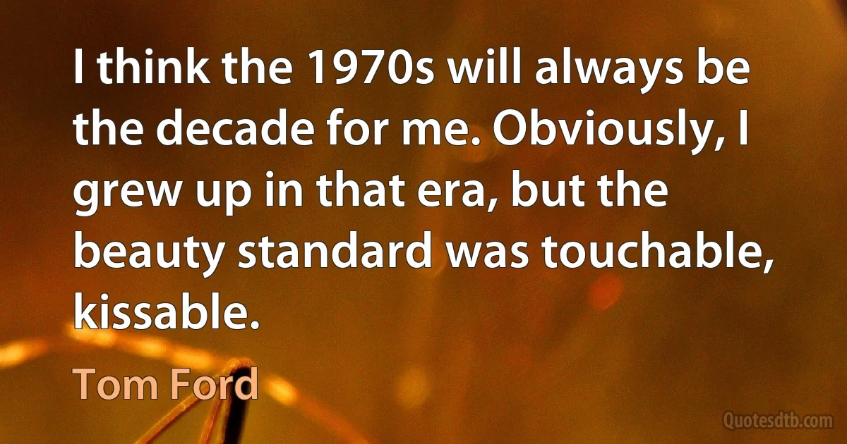 I think the 1970s will always be the decade for me. Obviously, I grew up in that era, but the beauty standard was touchable, kissable. (Tom Ford)