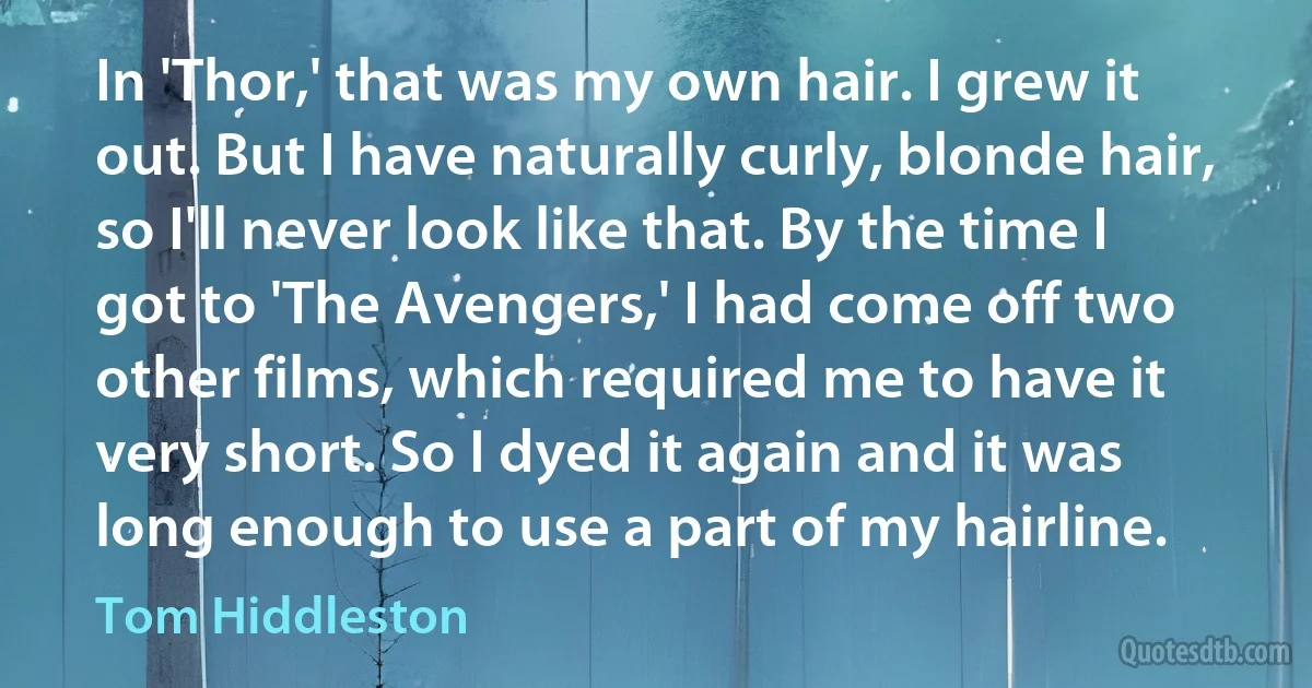 In 'Thor,' that was my own hair. I grew it out. But I have naturally curly, blonde hair, so I'll never look like that. By the time I got to 'The Avengers,' I had come off two other films, which required me to have it very short. So I dyed it again and it was long enough to use a part of my hairline. (Tom Hiddleston)