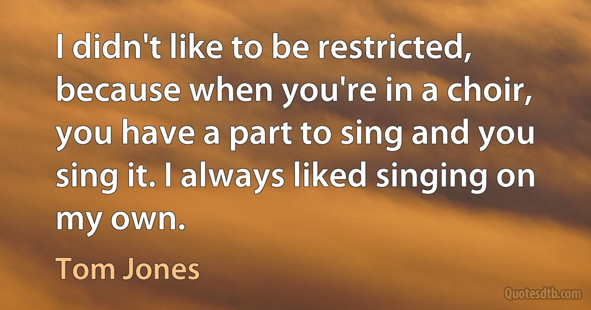 I didn't like to be restricted, because when you're in a choir, you have a part to sing and you sing it. I always liked singing on my own. (Tom Jones)