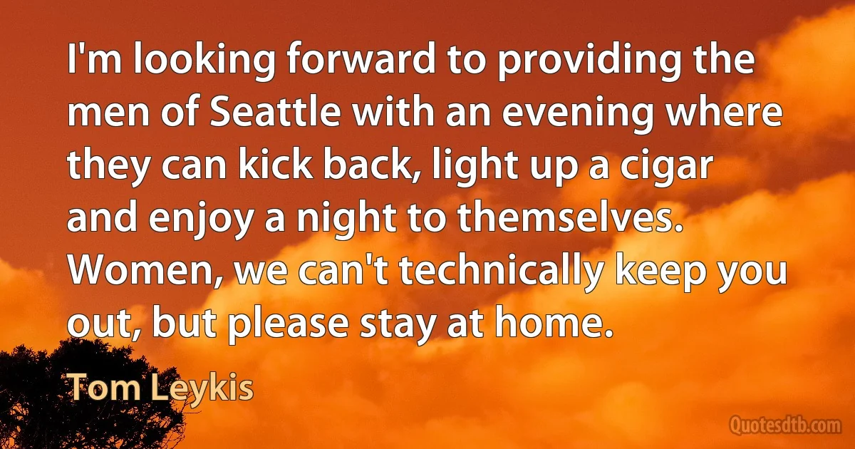 I'm looking forward to providing the men of Seattle with an evening where they can kick back, light up a cigar and enjoy a night to themselves. Women, we can't technically keep you out, but please stay at home. (Tom Leykis)