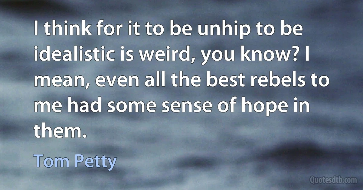 I think for it to be unhip to be idealistic is weird, you know? I mean, even all the best rebels to me had some sense of hope in them. (Tom Petty)