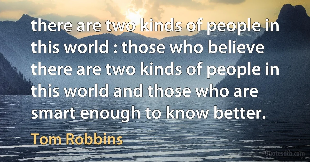 there are two kinds of people in this world : those who believe there are two kinds of people in this world and those who are smart enough to know better. (Tom Robbins)