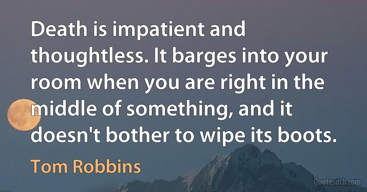 Death is impatient and thoughtless. It barges into your room when you are right in the middle of something, and it doesn't bother to wipe its boots. (Tom Robbins)