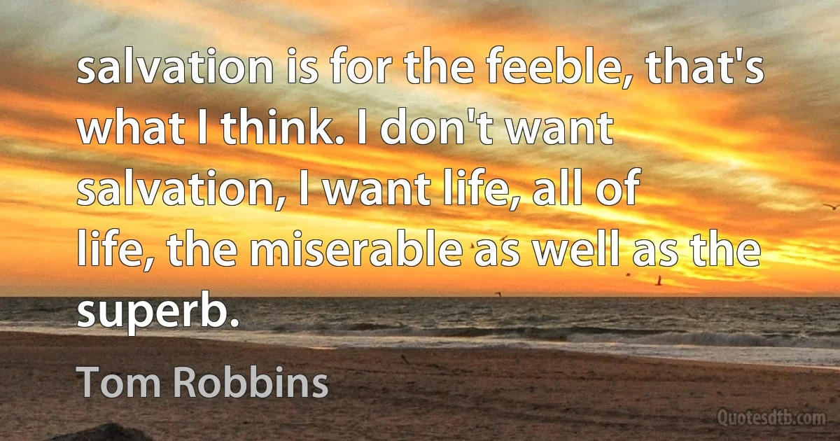 salvation is for the feeble, that's what I think. I don't want salvation, I want life, all of life, the miserable as well as the superb. (Tom Robbins)