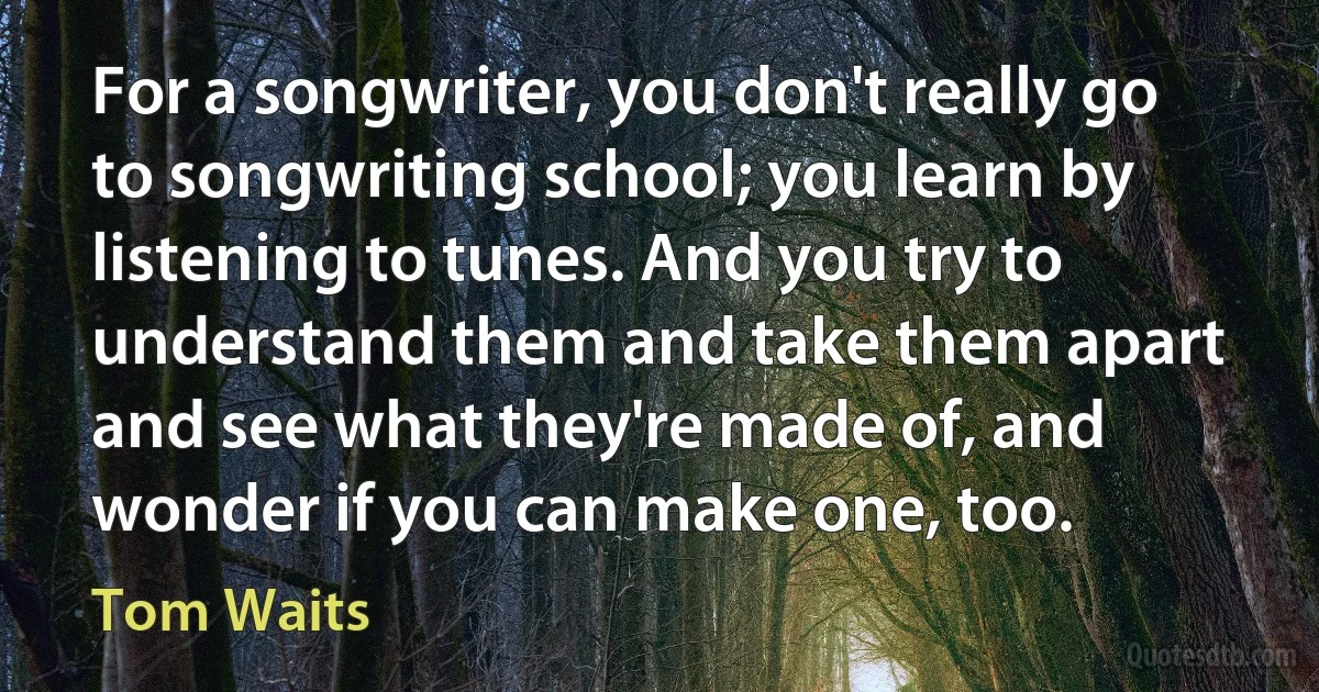 For a songwriter, you don't really go to songwriting school; you learn by listening to tunes. And you try to understand them and take them apart and see what they're made of, and wonder if you can make one, too. (Tom Waits)