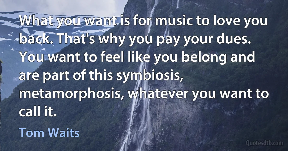 What you want is for music to love you back. That's why you pay your dues. You want to feel like you belong and are part of this symbiosis, metamorphosis, whatever you want to call it. (Tom Waits)