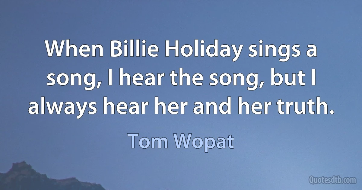 When Billie Holiday sings a song, I hear the song, but I always hear her and her truth. (Tom Wopat)