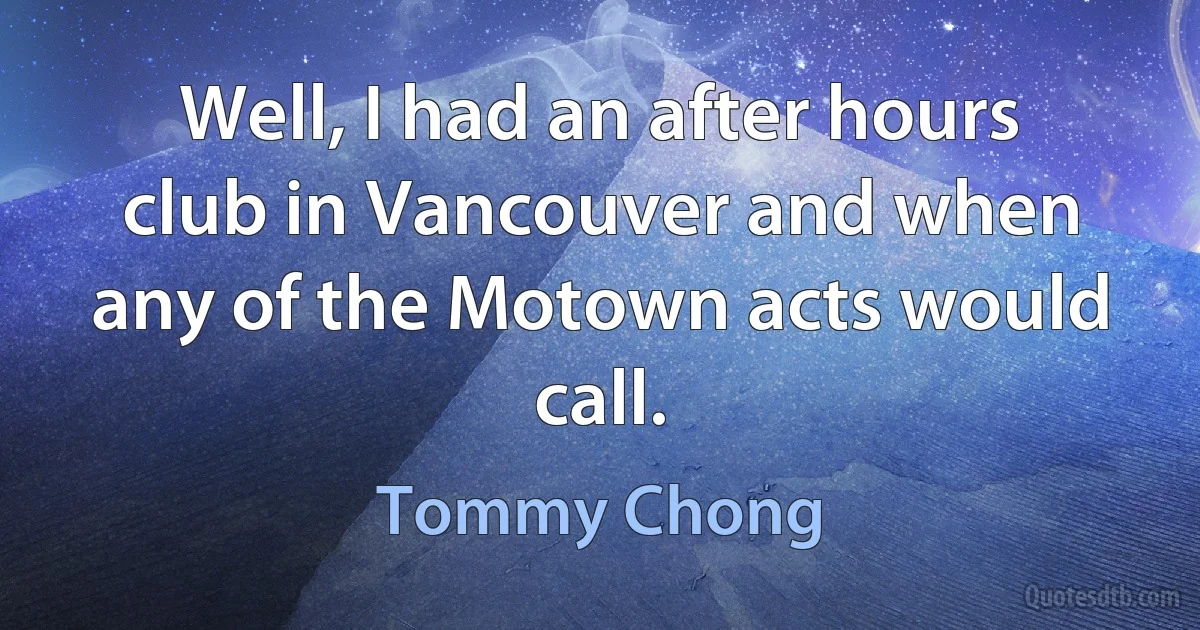 Well, I had an after hours club in Vancouver and when any of the Motown acts would call. (Tommy Chong)