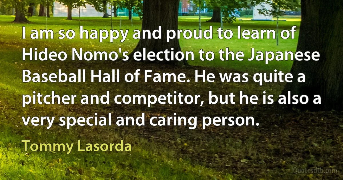 I am so happy and proud to learn of Hideo Nomo's election to the Japanese Baseball Hall of Fame. He was quite a pitcher and competitor, but he is also a very special and caring person. (Tommy Lasorda)