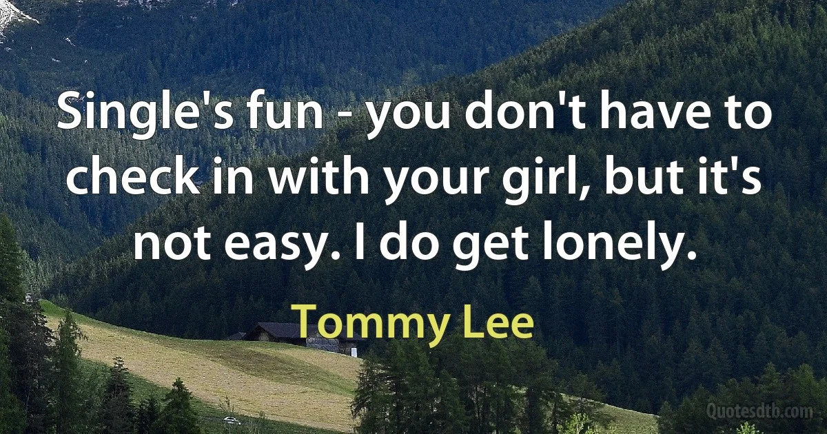 Single's fun - you don't have to check in with your girl, but it's not easy. I do get lonely. (Tommy Lee)