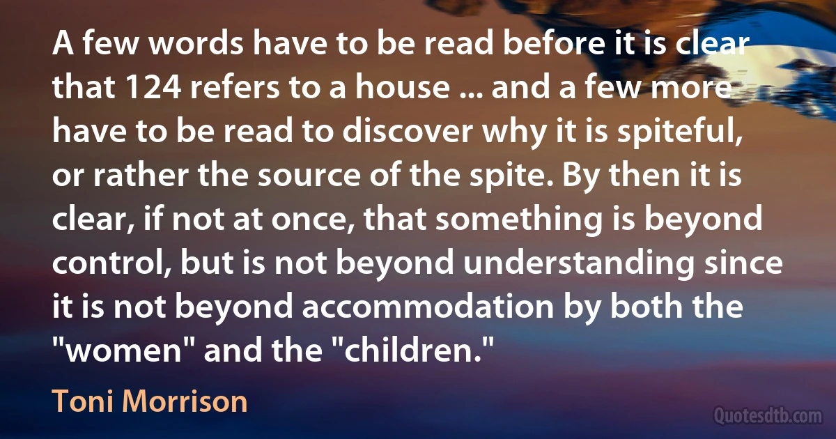 A few words have to be read before it is clear that 124 refers to a house ... and a few more have to be read to discover why it is spiteful, or rather the source of the spite. By then it is clear, if not at once, that something is beyond control, but is not beyond understanding since it is not beyond accommodation by both the "women" and the "children." (Toni Morrison)