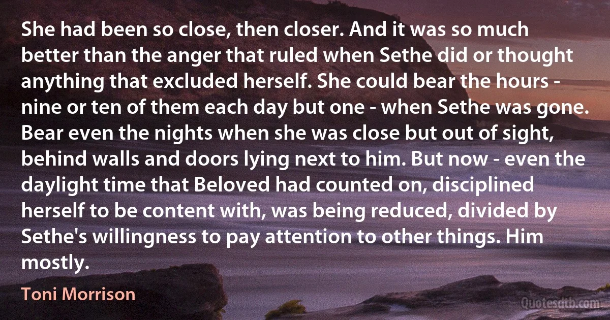 She had been so close, then closer. And it was so much better than the anger that ruled when Sethe did or thought anything that excluded herself. She could bear the hours - nine or ten of them each day but one - when Sethe was gone. Bear even the nights when she was close but out of sight, behind walls and doors lying next to him. But now - even the daylight time that Beloved had counted on, disciplined herself to be content with, was being reduced, divided by Sethe's willingness to pay attention to other things. Him mostly. (Toni Morrison)