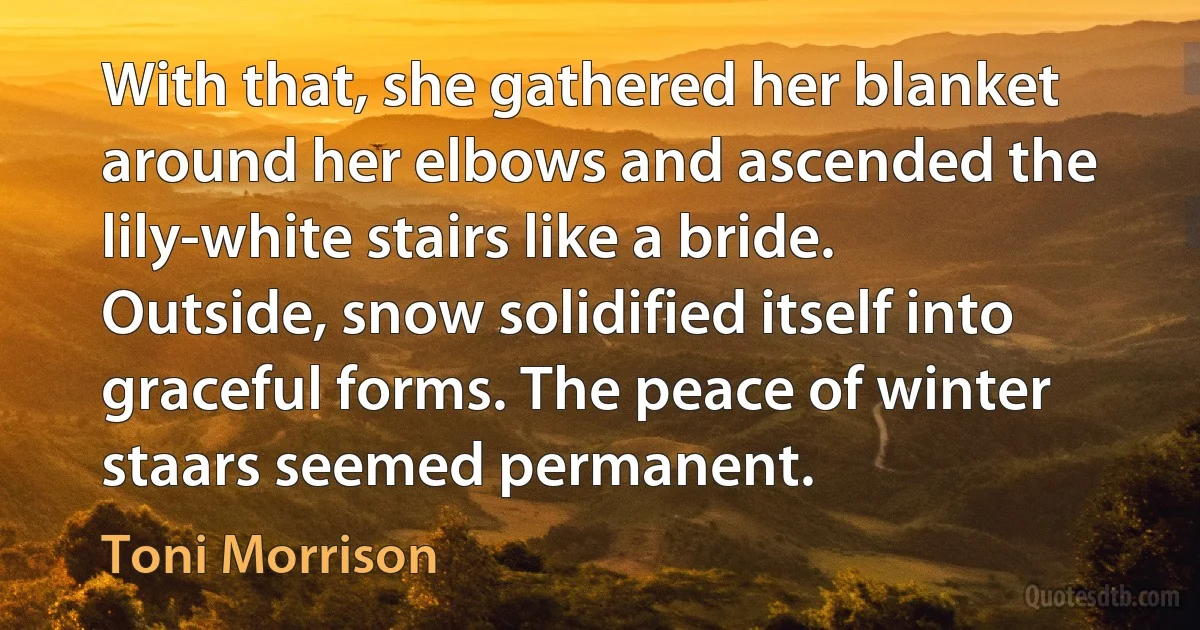 With that, she gathered her blanket around her elbows and ascended the lily-white stairs like a bride. Outside, snow solidified itself into graceful forms. The peace of winter staars seemed permanent. (Toni Morrison)