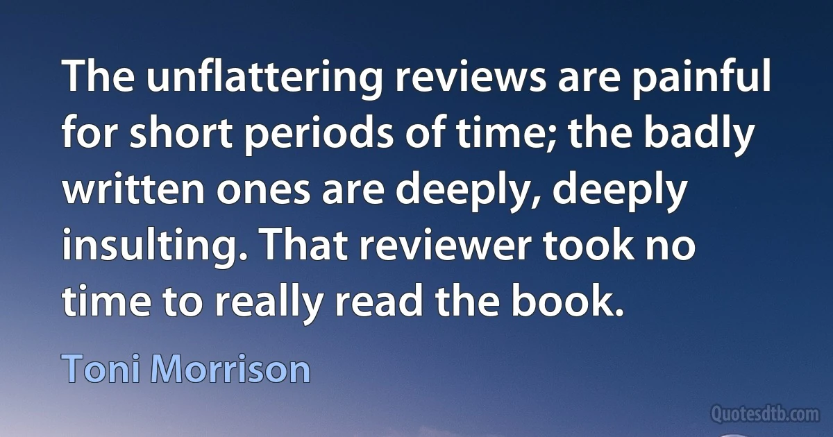 The unflattering reviews are painful for short periods of time; the badly written ones are deeply, deeply insulting. That reviewer took no time to really read the book. (Toni Morrison)