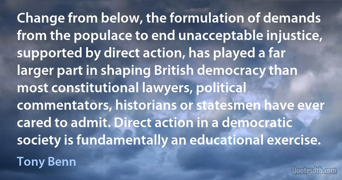 Change from below, the formulation of demands from the populace to end unacceptable injustice, supported by direct action, has played a far larger part in shaping British democracy than most constitutional lawyers, political commentators, historians or statesmen have ever cared to admit. Direct action in a democratic society is fundamentally an educational exercise. (Tony Benn)