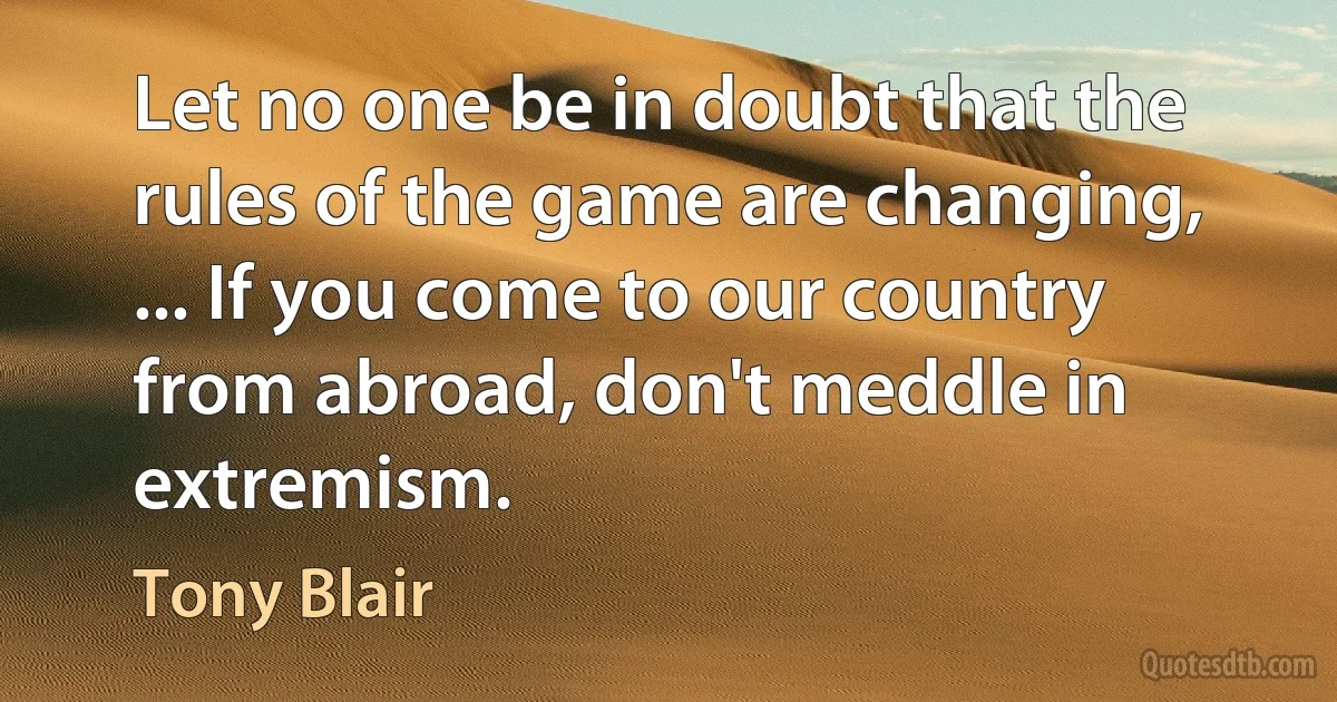 Let no one be in doubt that the rules of the game are changing, ... If you come to our country from abroad, don't meddle in extremism. (Tony Blair)