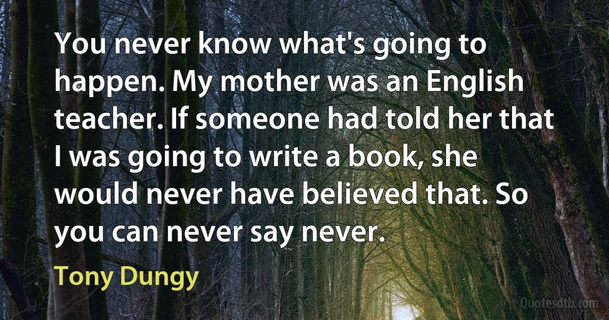 You never know what's going to happen. My mother was an English teacher. If someone had told her that I was going to write a book, she would never have believed that. So you can never say never. (Tony Dungy)