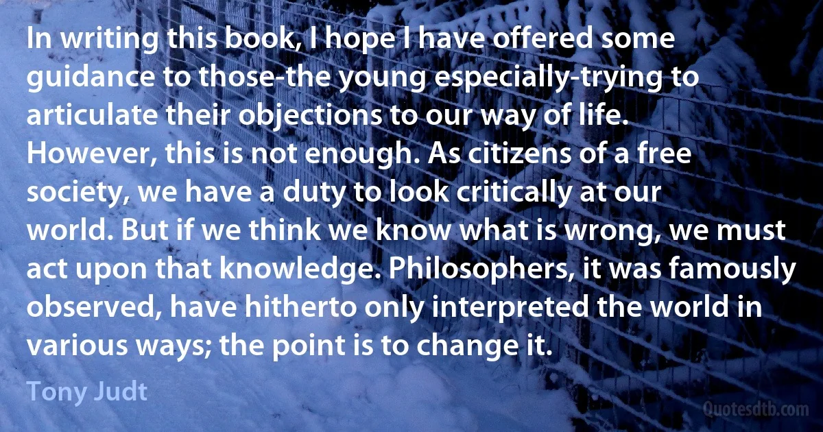 In writing this book, I hope I have offered some guidance to those-the young especially-trying to articulate their objections to our way of life. However, this is not enough. As citizens of a free society, we have a duty to look critically at our world. But if we think we know what is wrong, we must act upon that knowledge. Philosophers, it was famously observed, have hitherto only interpreted the world in various ways; the point is to change it. (Tony Judt)