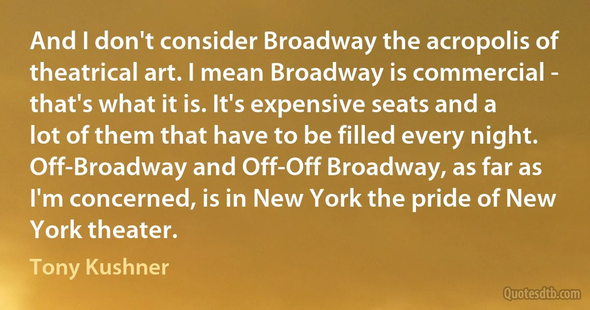 And I don't consider Broadway the acropolis of theatrical art. I mean Broadway is commercial - that's what it is. It's expensive seats and a lot of them that have to be filled every night. Off-Broadway and Off-Off Broadway, as far as I'm concerned, is in New York the pride of New York theater. (Tony Kushner)