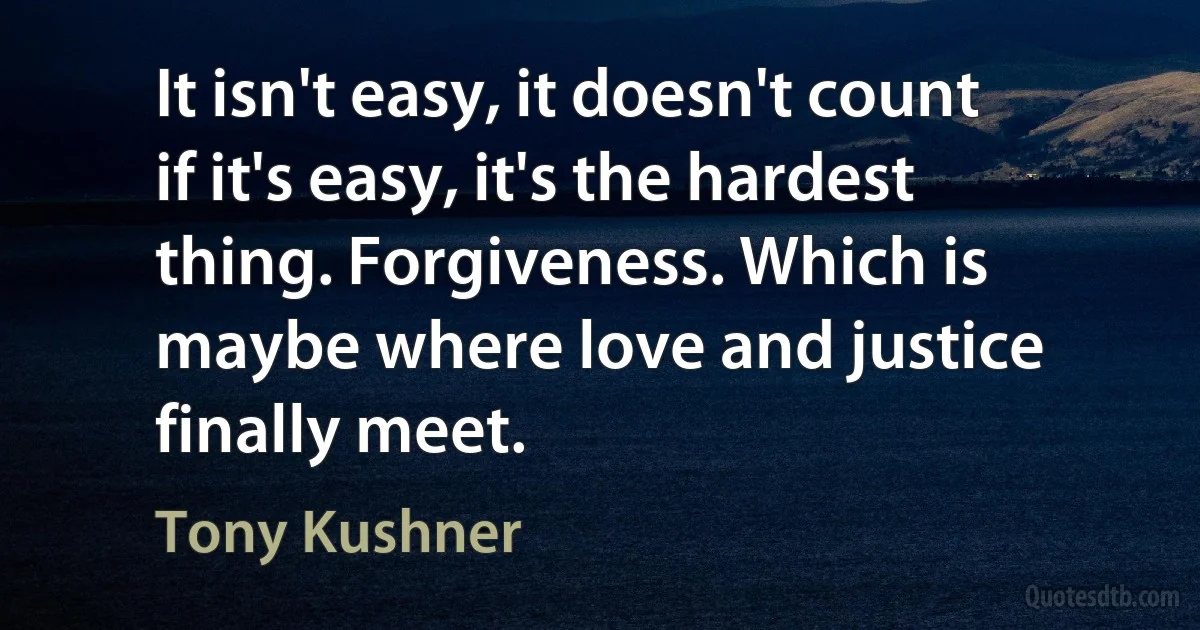 It isn't easy, it doesn't count if it's easy, it's the hardest thing. Forgiveness. Which is maybe where love and justice finally meet. (Tony Kushner)