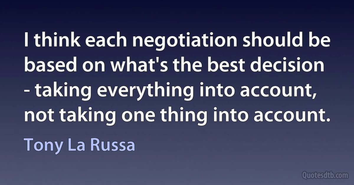 I think each negotiation should be based on what's the best decision - taking everything into account, not taking one thing into account. (Tony La Russa)