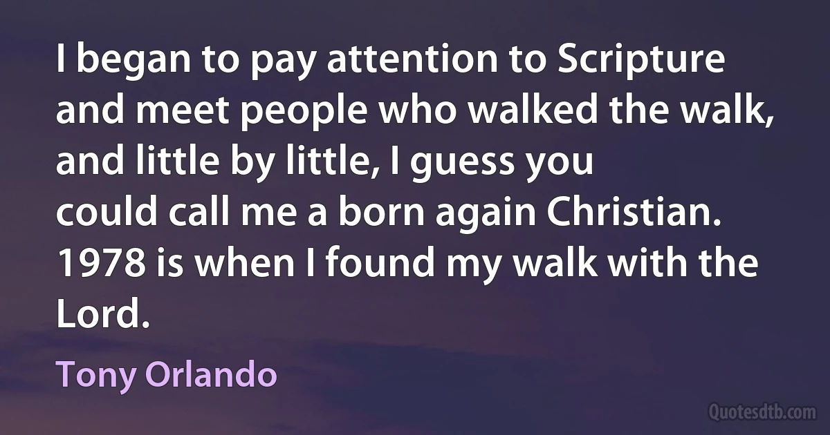 I began to pay attention to Scripture and meet people who walked the walk, and little by little, I guess you could call me a born again Christian. 1978 is when I found my walk with the Lord. (Tony Orlando)