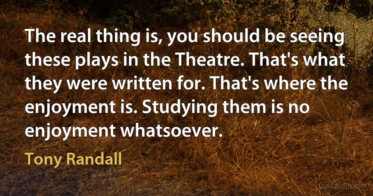 The real thing is, you should be seeing these plays in the Theatre. That's what they were written for. That's where the enjoyment is. Studying them is no enjoyment whatsoever. (Tony Randall)