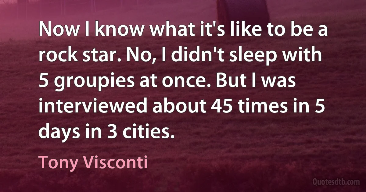 Now I know what it's like to be a rock star. No, I didn't sleep with 5 groupies at once. But I was interviewed about 45 times in 5 days in 3 cities. (Tony Visconti)