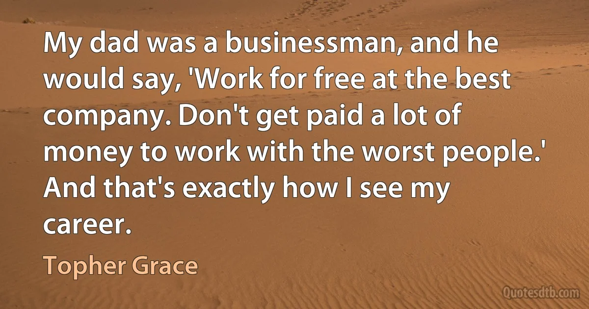 My dad was a businessman, and he would say, 'Work for free at the best company. Don't get paid a lot of money to work with the worst people.' And that's exactly how I see my career. (Topher Grace)