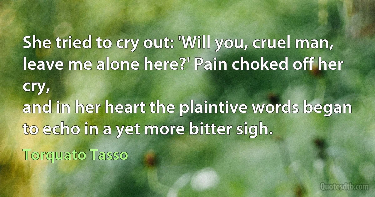 She tried to cry out: 'Will you, cruel man,
leave me alone here?' Pain choked off her cry,
and in her heart the plaintive words began
to echo in a yet more bitter sigh. (Torquato Tasso)