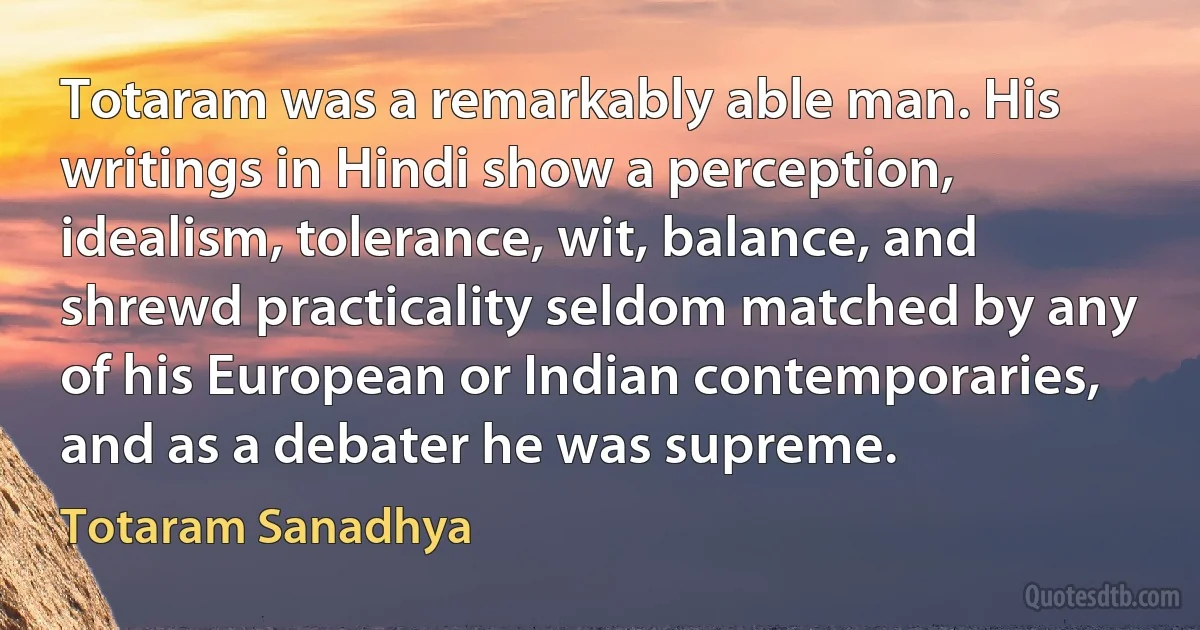 Totaram was a remarkably able man. His writings in Hindi show a perception, idealism, tolerance, wit, balance, and shrewd practicality seldom matched by any of his European or Indian contemporaries, and as a debater he was supreme. (Totaram Sanadhya)