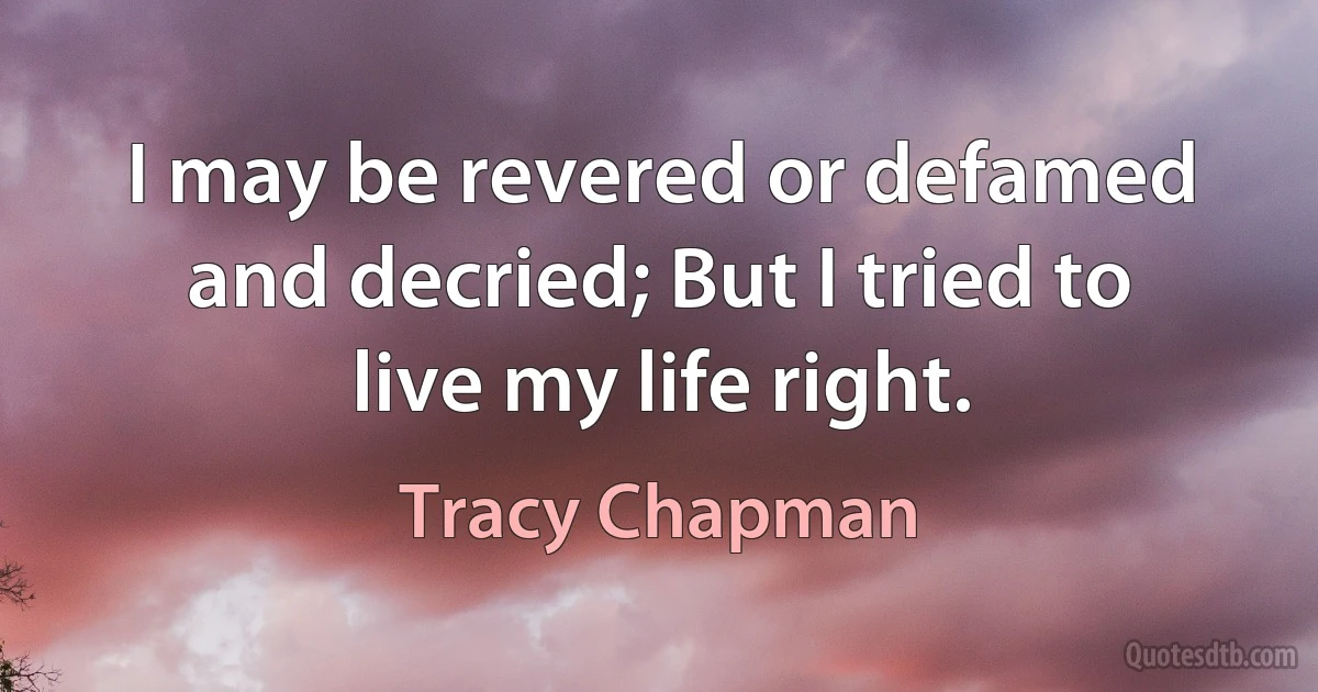 I may be revered or defamed and decried; But I tried to live my life right. (Tracy Chapman)