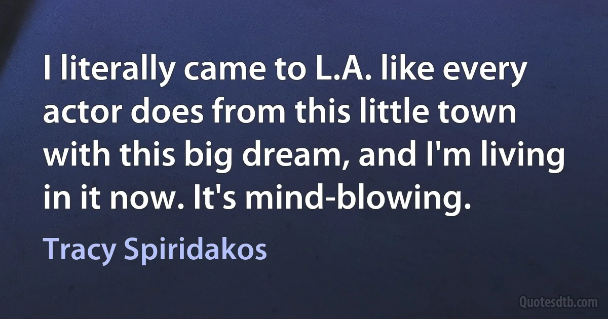 I literally came to L.A. like every actor does from this little town with this big dream, and I'm living in it now. It's mind-blowing. (Tracy Spiridakos)