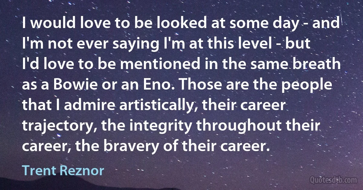 I would love to be looked at some day - and I'm not ever saying I'm at this level - but I'd love to be mentioned in the same breath as a Bowie or an Eno. Those are the people that I admire artistically, their career trajectory, the integrity throughout their career, the bravery of their career. (Trent Reznor)