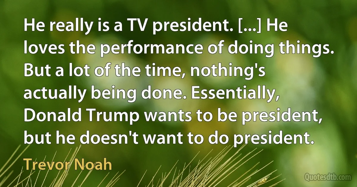 He really is a TV president. [...] He loves the performance of doing things. But a lot of the time, nothing's actually being done. Essentially, Donald Trump wants to be president, but he doesn't want to do president. (Trevor Noah)