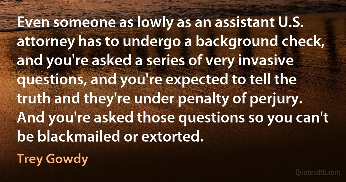 Even someone as lowly as an assistant U.S. attorney has to undergo a background check, and you're asked a series of very invasive questions, and you're expected to tell the truth and they're under penalty of perjury. And you're asked those questions so you can't be blackmailed or extorted. (Trey Gowdy)