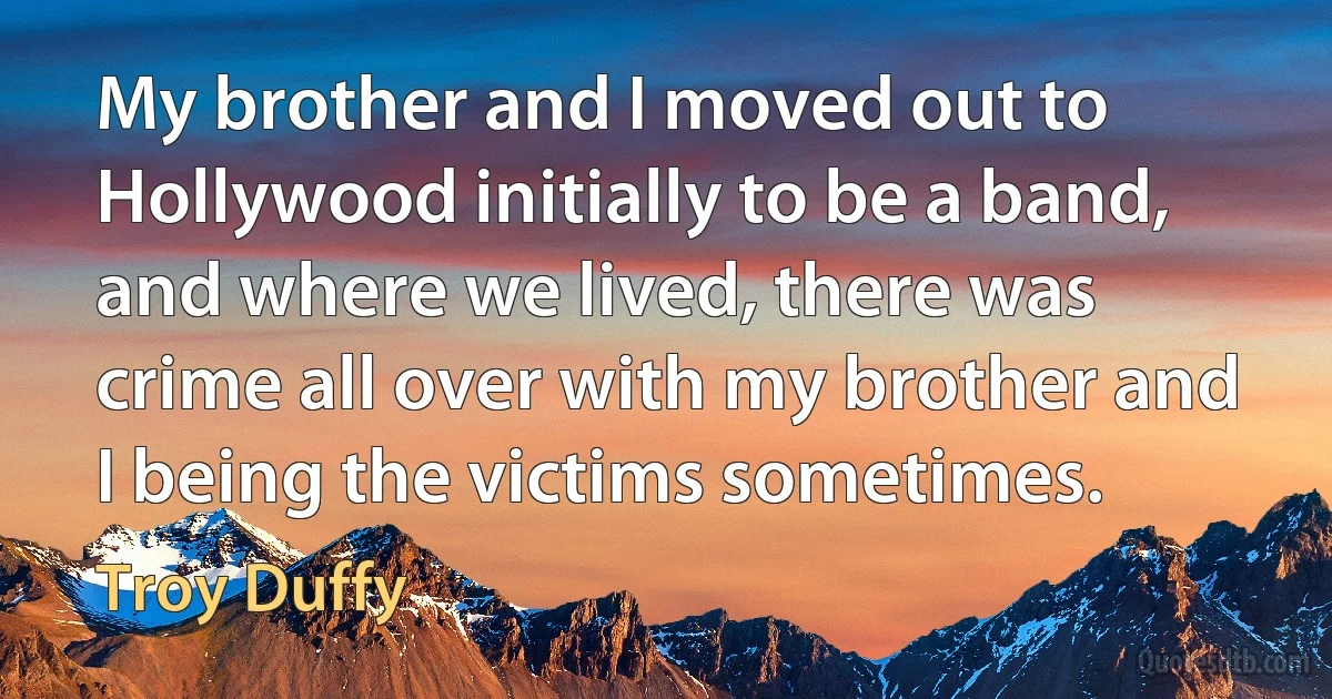 My brother and I moved out to Hollywood initially to be a band, and where we lived, there was crime all over with my brother and I being the victims sometimes. (Troy Duffy)