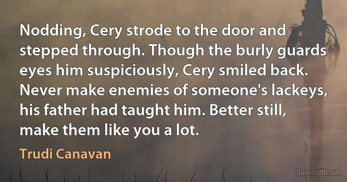 Nodding, Cery strode to the door and stepped through. Though the burly guards eyes him suspiciously, Cery smiled back. Never make enemies of someone's lackeys, his father had taught him. Better still, make them like you a lot. (Trudi Canavan)